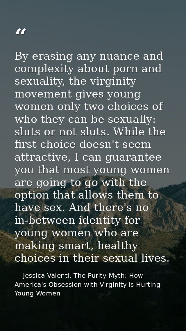 By erasing any nuance and complexity about porn and sexuality, the virginity movement gives young women only two choices — Jessica Valenti, The Purity Myth: How America's Obsession with Virginity is Hurting Young Women