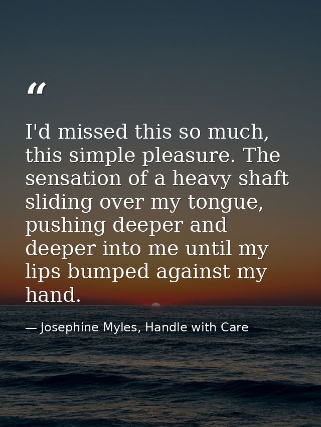 I'd missed this so much, this simple pleasure. The sensation of a heavy shaft sliding over my tongue, pushing deeper and — Josephine Myles, Handle with Care