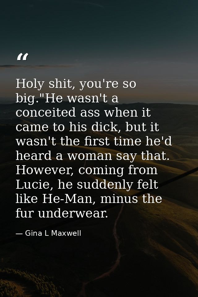 Holy shit, you're so big."He wasn't a conceited ass when it came to his dick, but it wasn't the first time he'd heard a  — Gina L Maxwell
