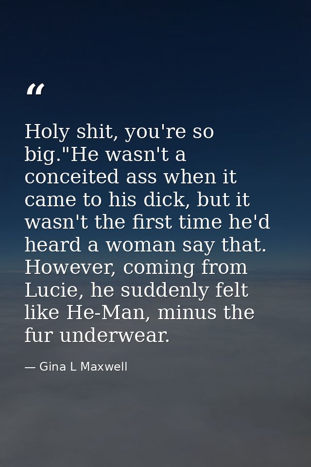 Holy shit, you're so big."He wasn't a conceited ass when it came to his dick, but it wasn't the first time he'd heard a  — Gina L Maxwell