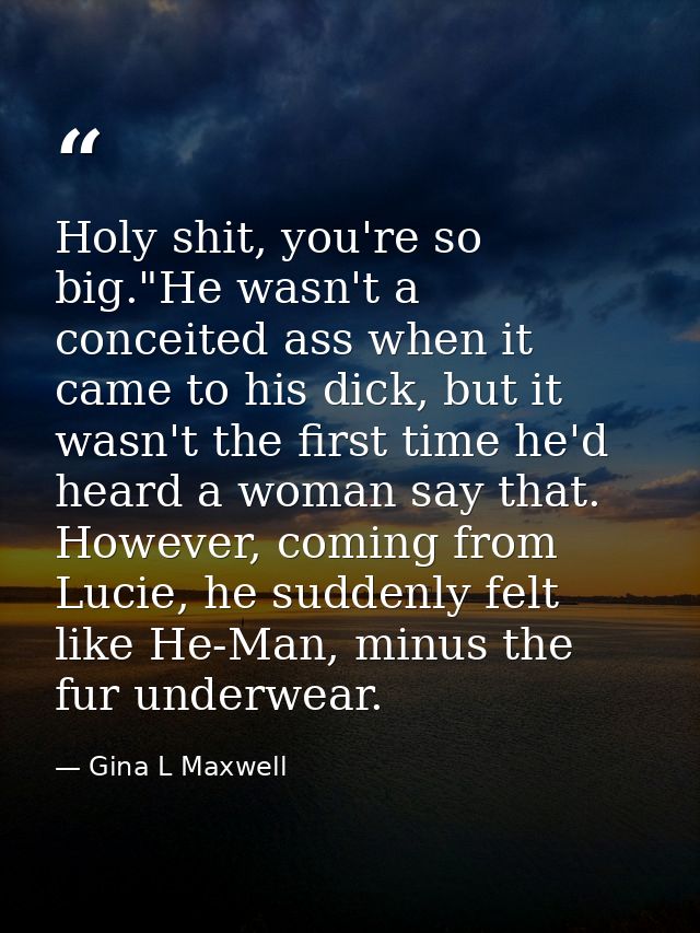 Holy shit, you're so big."He wasn't a conceited ass when it came to his dick, but it wasn't the first time he'd heard a  — Gina L Maxwell