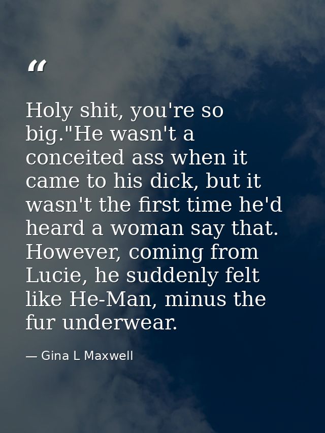 Holy shit, you're so big."He wasn't a conceited ass when it came to his dick, but it wasn't the first time he'd heard a  — Gina L Maxwell