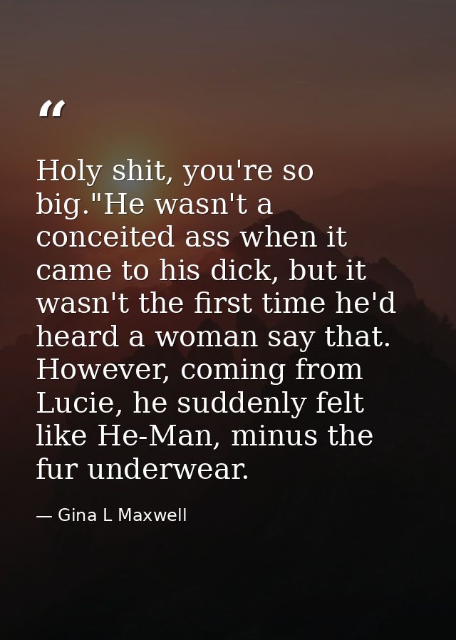 Holy shit, you're so big."He wasn't a conceited ass when it came to his dick, but it wasn't the first time he'd heard a  — Gina L Maxwell