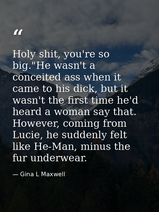 Holy shit, you're so big."He wasn't a conceited ass when it came to his dick, but it wasn't the first time he'd heard a  — Gina L Maxwell