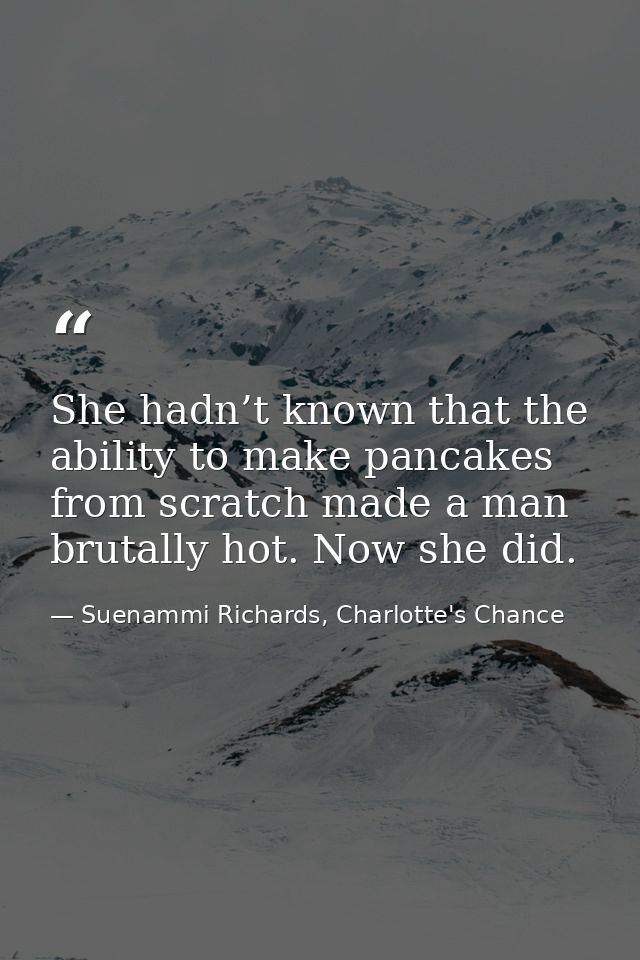 She hadn’t known that the ability to make pancakes from scratch made a man brutally hot. Now she did. — Suenammi Richards, Charlotte's Chance