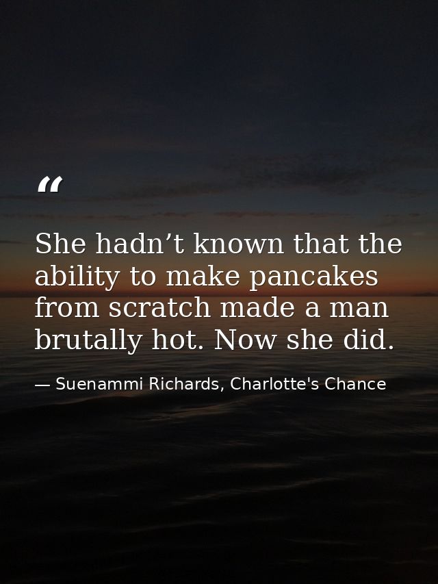 She hadn’t known that the ability to make pancakes from scratch made a man brutally hot. Now she did. — Suenammi Richards, Charlotte's Chance