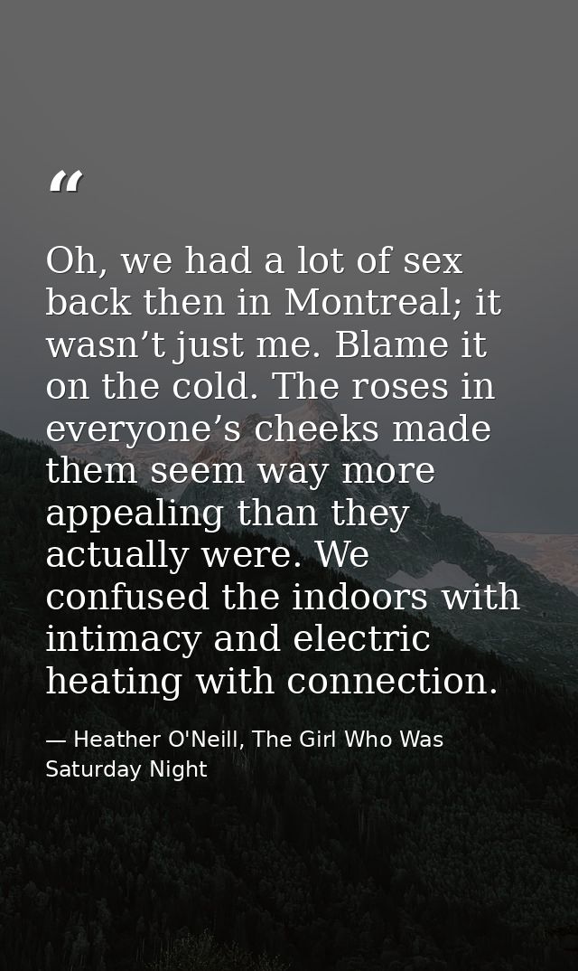 Oh, we had a lot of sex back then in Montreal; it wasn’t just me. Blame it on the cold. The roses in everyone’s cheeks m — Heather O'Neill, The Girl Who Was Saturday Night
