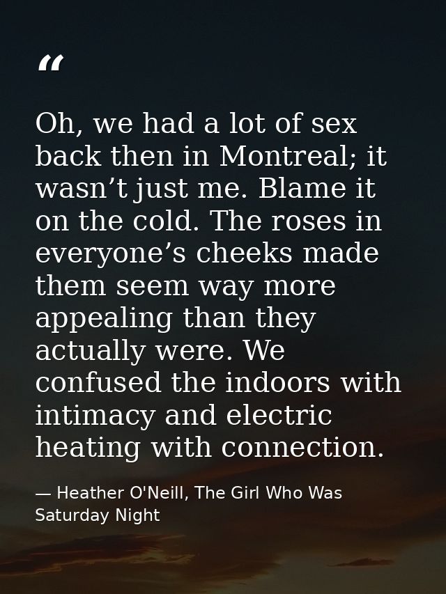 Oh, we had a lot of sex back then in Montreal; it wasn’t just me. Blame it on the cold. The roses in everyone’s cheeks m — Heather O'Neill, The Girl Who Was Saturday Night