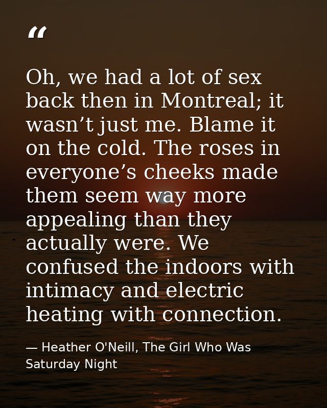 Oh, we had a lot of sex back then in Montreal; it wasn’t just me. Blame it on the cold. The roses in everyone’s cheeks m — Heather O'Neill, The Girl Who Was Saturday Night