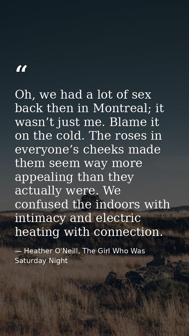 Oh, we had a lot of sex back then in Montreal; it wasn’t just me. Blame it on the cold. The roses in everyone’s cheeks m — Heather O'Neill, The Girl Who Was Saturday Night