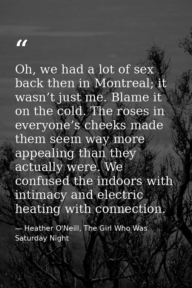 Oh, we had a lot of sex back then in Montreal; it wasn’t just me. Blame it on the cold. The roses in everyone’s cheeks m — Heather O'Neill, The Girl Who Was Saturday Night