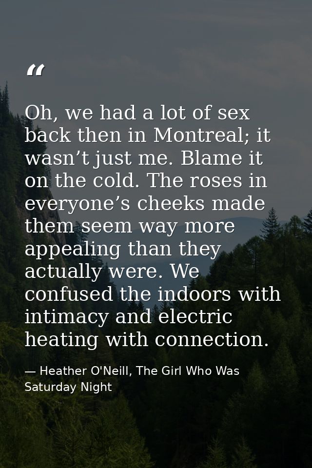 Oh, we had a lot of sex back then in Montreal; it wasn’t just me. Blame it on the cold. The roses in everyone’s cheeks m — Heather O'Neill, The Girl Who Was Saturday Night