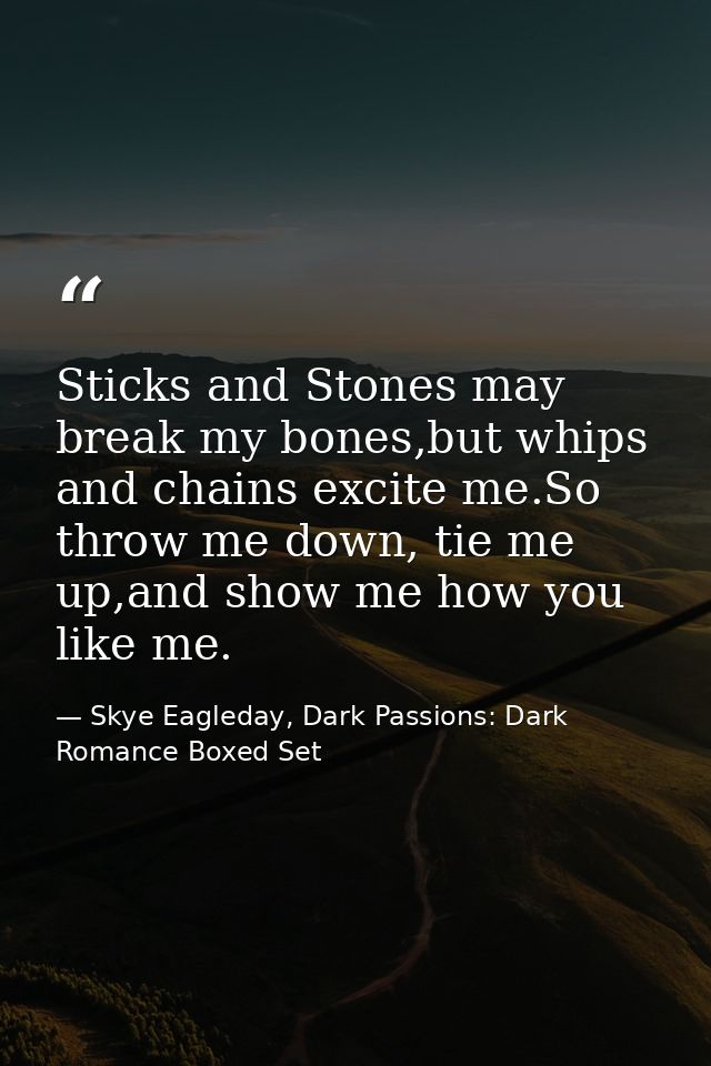 Sticks and Stones may break my bones,but whips and chains excite me.So throw me down, tie me up,and show me how you like — Skye Eagleday, Dark Passions: Dark Romance Boxed Set