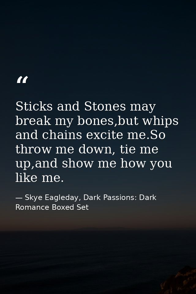 Sticks and Stones may break my bones,but whips and chains excite me.So throw me down, tie me up,and show me how you like — Skye Eagleday, Dark Passions: Dark Romance Boxed Set