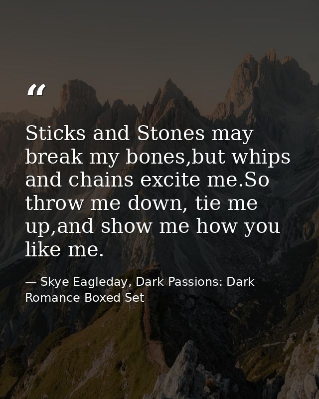 Sticks and Stones may break my bones,but whips and chains excite me.So throw me down, tie me up,and show me how you like — Skye Eagleday, Dark Passions: Dark Romance Boxed Set