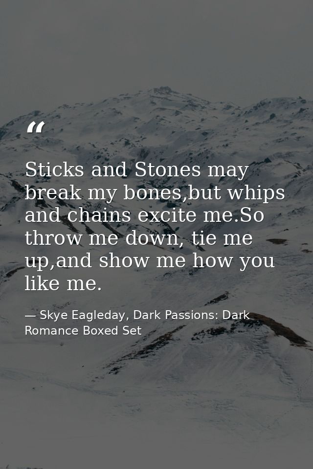 Sticks and Stones may break my bones,but whips and chains excite me.So throw me down, tie me up,and show me how you like — Skye Eagleday, Dark Passions: Dark Romance Boxed Set