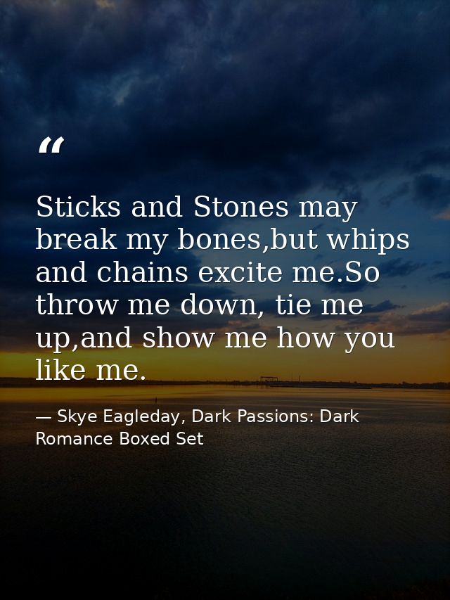 Sticks and Stones may break my bones,but whips and chains excite me.So throw me down, tie me up,and show me how you like — Skye Eagleday, Dark Passions: Dark Romance Boxed Set