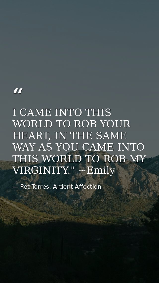 I CAME INTO THIS WORLD TO ROB YOUR HEART, IN THE SAME WAY AS YOU CAME INTO THIS WORLD TO ROB MY VIRGINITY." ~Emily — Pet Torres, Ardent Affection