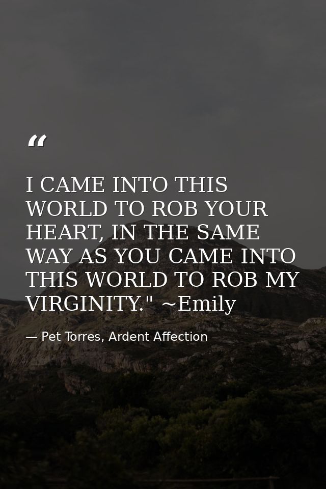 I CAME INTO THIS WORLD TO ROB YOUR HEART, IN THE SAME WAY AS YOU CAME INTO THIS WORLD TO ROB MY VIRGINITY." ~Emily — Pet Torres, Ardent Affection