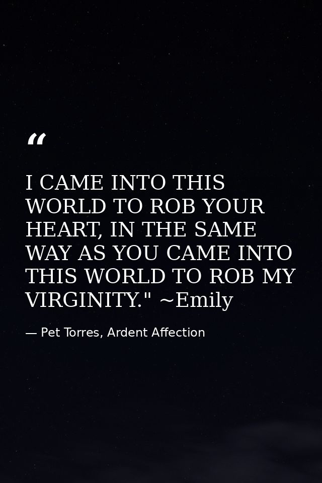 I CAME INTO THIS WORLD TO ROB YOUR HEART, IN THE SAME WAY AS YOU CAME INTO THIS WORLD TO ROB MY VIRGINITY." ~Emily — Pet Torres, Ardent Affection