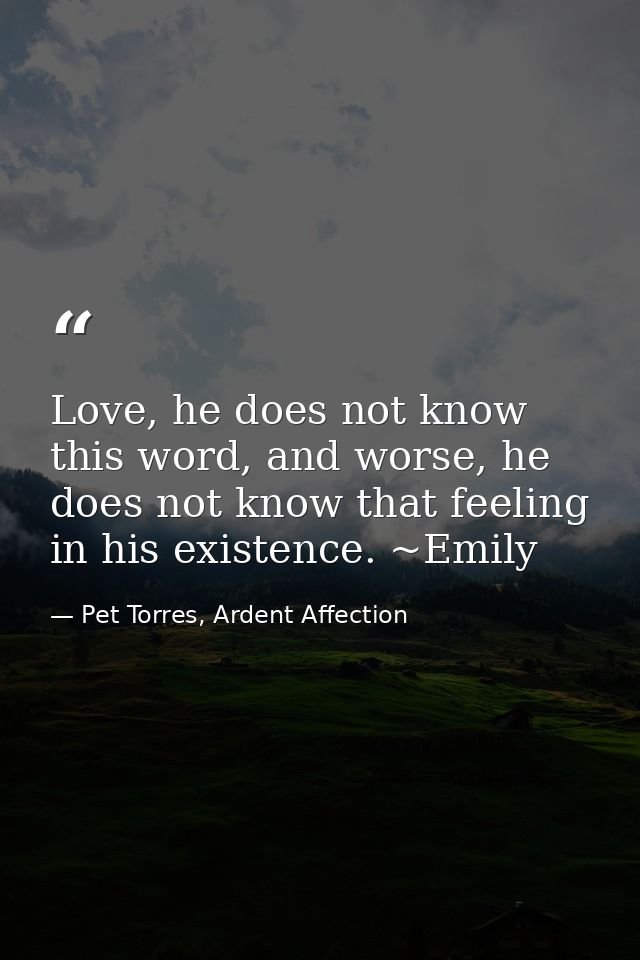 Love, he does not know this word, and worse, he does not know that feeling in his existence. ~Emily — Pet Torres, Ardent Affection