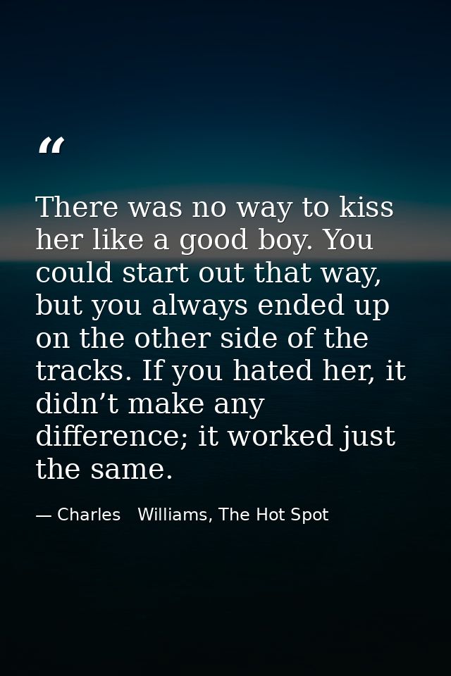 There was no way to kiss her like a good boy. You could start out that way, but you always ended up on the other side of — Charles   Williams, The Hot Spot
