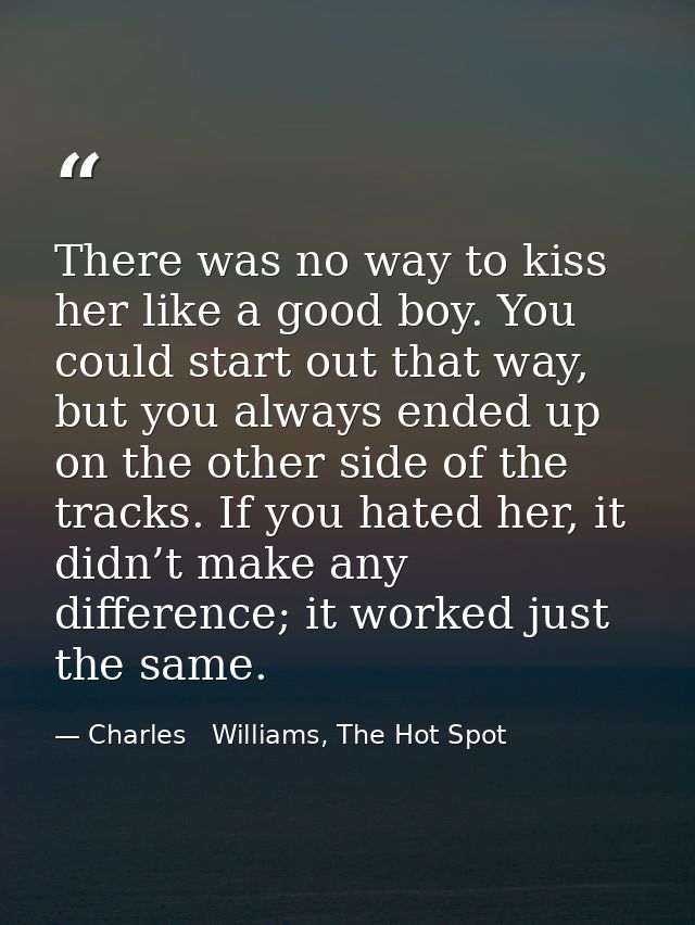 There was no way to kiss her like a good boy. You could start out that way, but you always ended up on the other side of — Charles   Williams, The Hot Spot