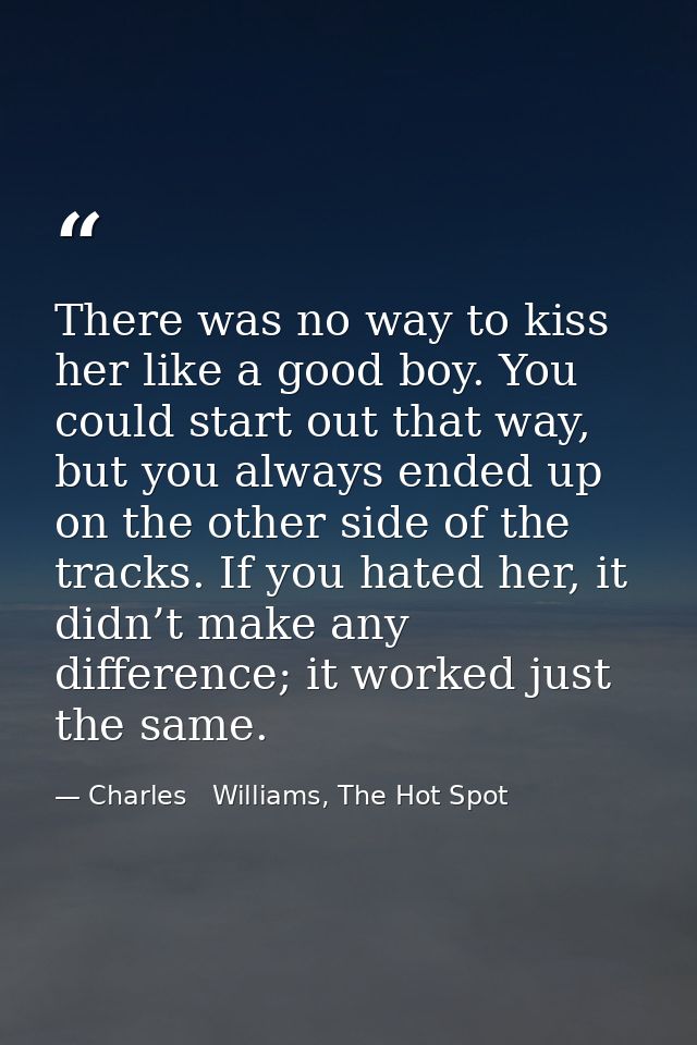 There was no way to kiss her like a good boy. You could start out that way, but you always ended up on the other side of — Charles   Williams, The Hot Spot