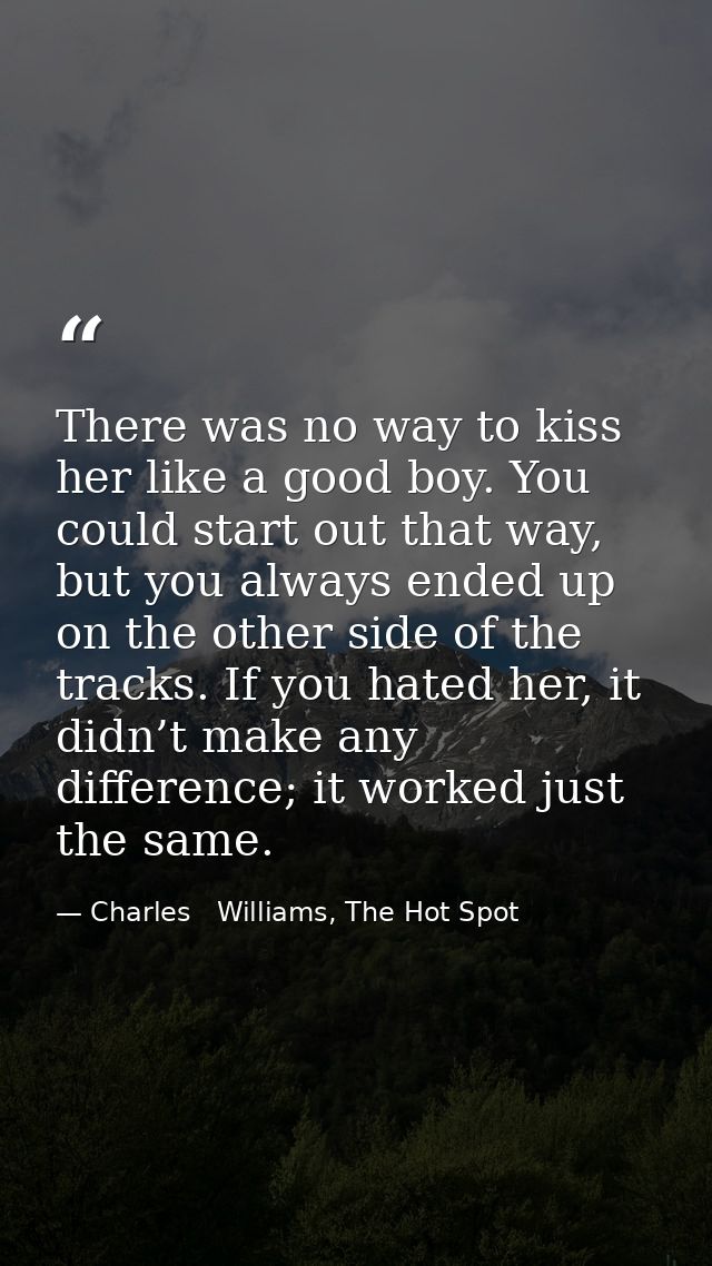 There was no way to kiss her like a good boy. You could start out that way, but you always ended up on the other side of — Charles   Williams, The Hot Spot