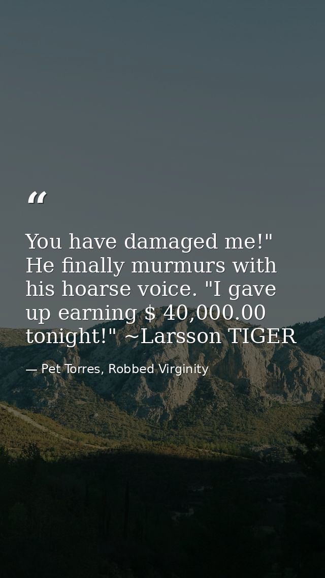 You have damaged me!" He finally murmurs with his hoarse voice. "I gave up earning $ 40,000.00 tonight!" ~Larsson TIGER — Pet Torres, Robbed Virginity