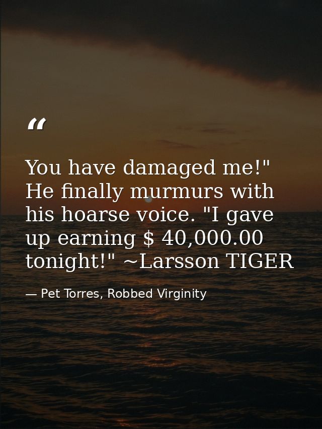 You have damaged me!" He finally murmurs with his hoarse voice. "I gave up earning $ 40,000.00 tonight!" ~Larsson TIGER — Pet Torres, Robbed Virginity