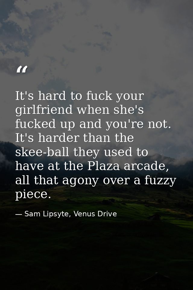 It's hard to fuck your girlfriend when she's fucked up and you're not. It's harder than the skee-ball they used to have  — Sam Lipsyte, Venus Drive
