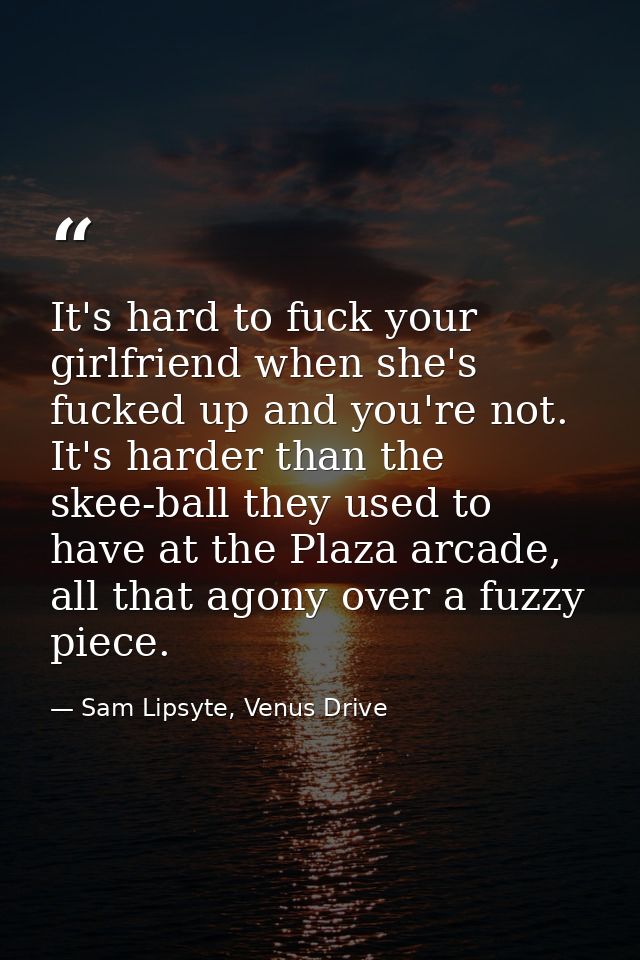 It's hard to fuck your girlfriend when she's fucked up and you're not. It's harder than the skee-ball they used to have  — Sam Lipsyte, Venus Drive