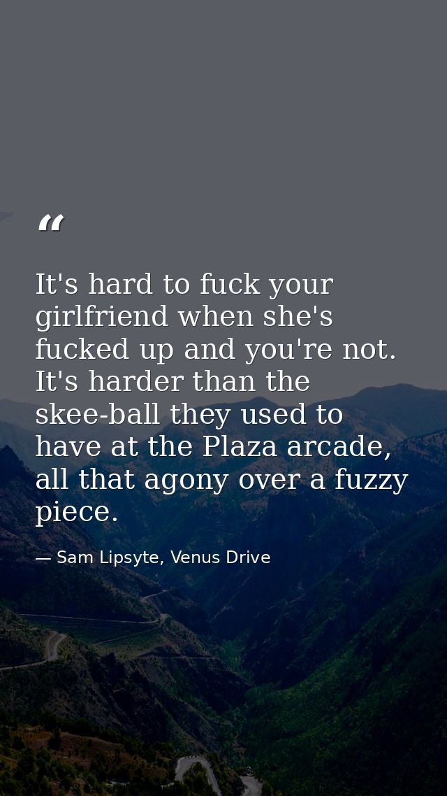 It's hard to fuck your girlfriend when she's fucked up and you're not. It's harder than the skee-ball they used to have  — Sam Lipsyte, Venus Drive