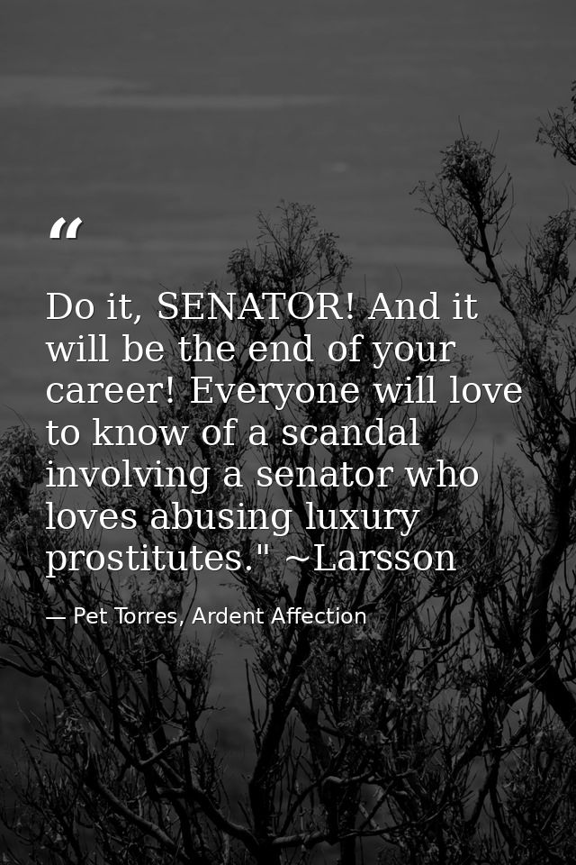 Do it, SENATOR! And it will be the end of your career! Everyone will love to know of a scandal involving a senator who l — Pet Torres, Ardent Affection