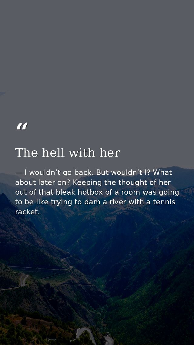 The hell with her — I wouldn’t go back. But wouldn’t I? What about later on? Keeping the thought of her out of that bleak hotbox of a room was going to be like trying to dam a river with a tennis racket.