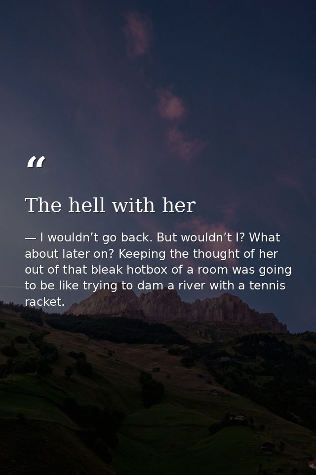 The hell with her — I wouldn’t go back. But wouldn’t I? What about later on? Keeping the thought of her out of that bleak hotbox of a room was going to be like trying to dam a river with a tennis racket.