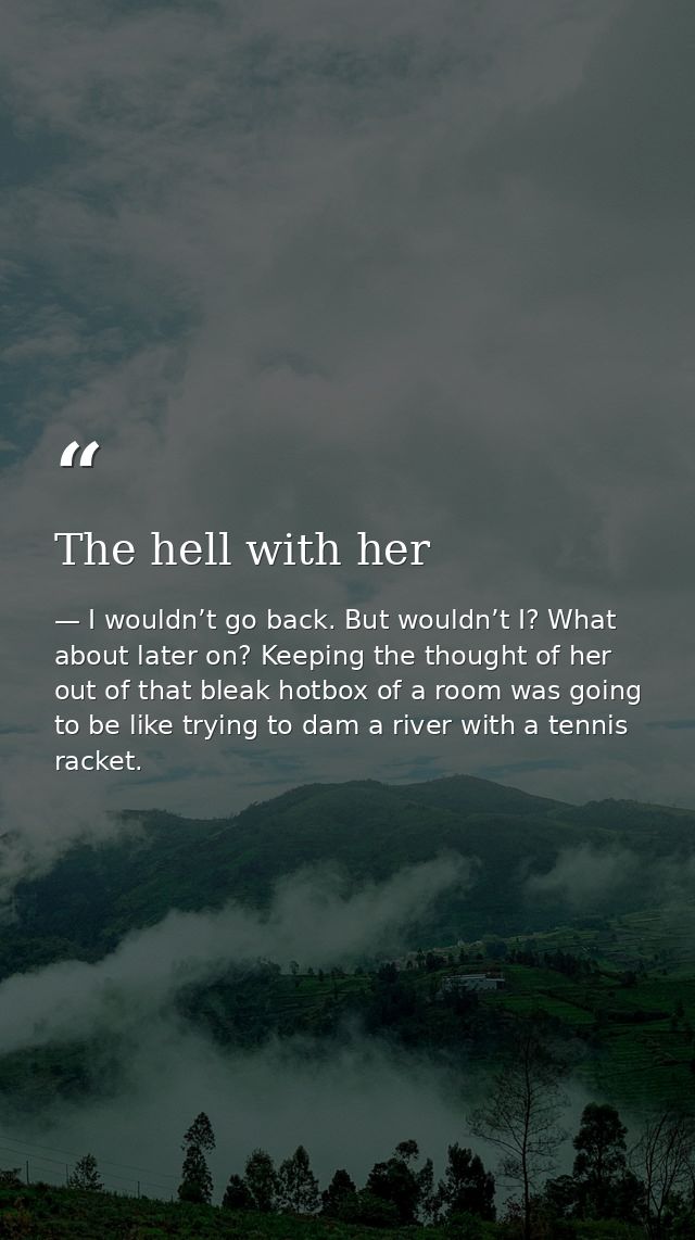 The hell with her — I wouldn’t go back. But wouldn’t I? What about later on? Keeping the thought of her out of that bleak hotbox of a room was going to be like trying to dam a river with a tennis racket.