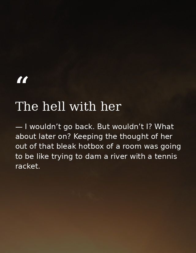 The hell with her — I wouldn’t go back. But wouldn’t I? What about later on? Keeping the thought of her out of that bleak hotbox of a room was going to be like trying to dam a river with a tennis racket.