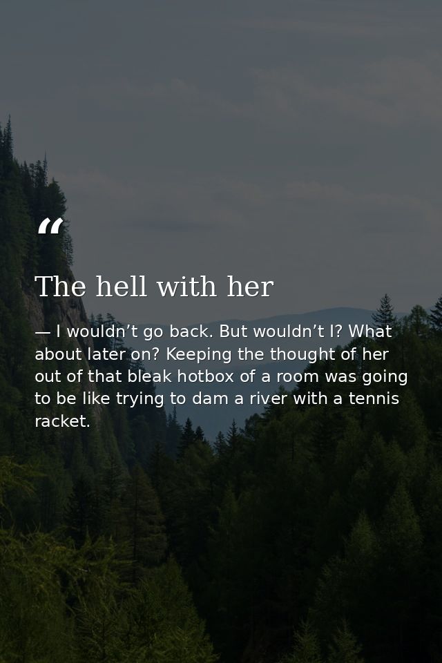 The hell with her — I wouldn’t go back. But wouldn’t I? What about later on? Keeping the thought of her out of that bleak hotbox of a room was going to be like trying to dam a river with a tennis racket.