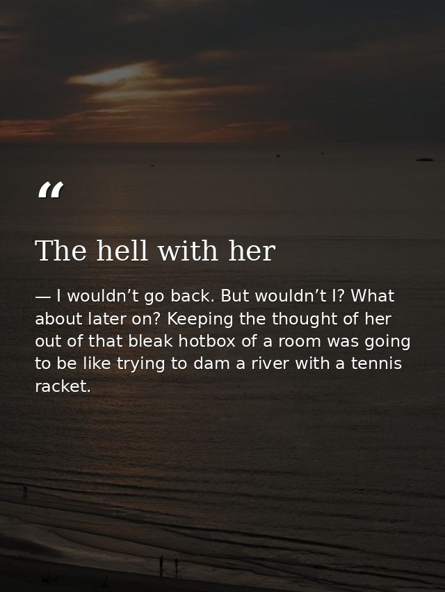 The hell with her — I wouldn’t go back. But wouldn’t I? What about later on? Keeping the thought of her out of that bleak hotbox of a room was going to be like trying to dam a river with a tennis racket.