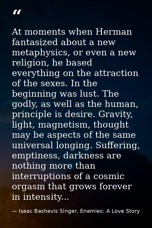 At moments when Herman fantasized about a new metaphysics, or even a new religion, he based everything on the attraction — Isaac Bashevis Singer, Enemies: A Love Story