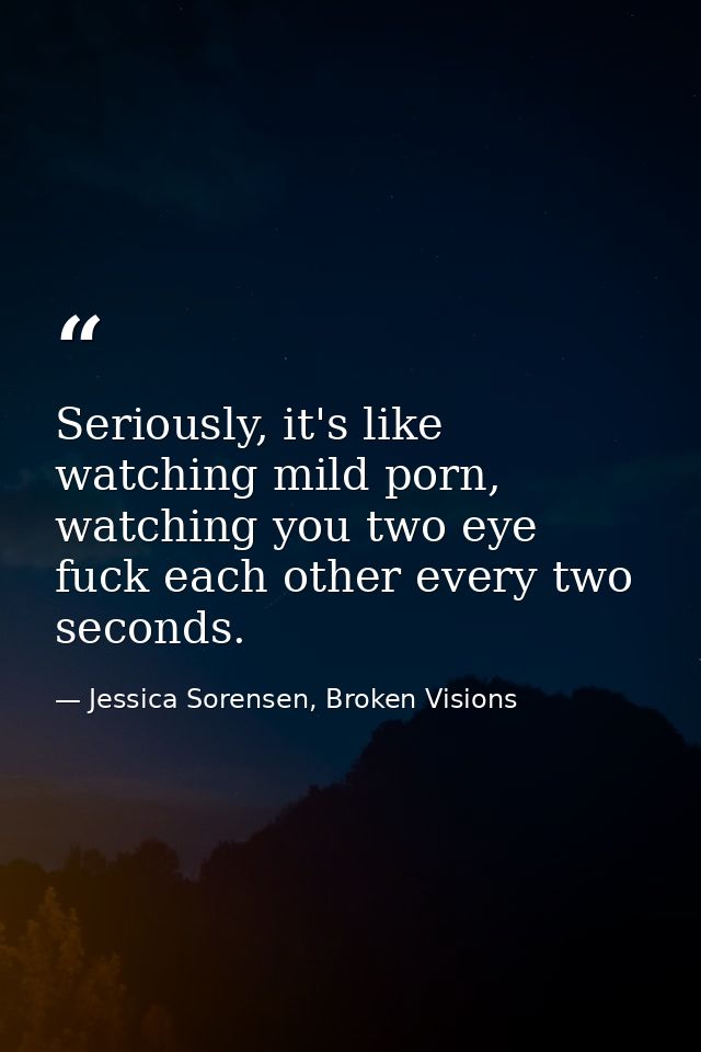 Seriously, it's like watching mild porn, watching you two eye fuck each other every two seconds. — Jessica Sorensen, Broken Visions