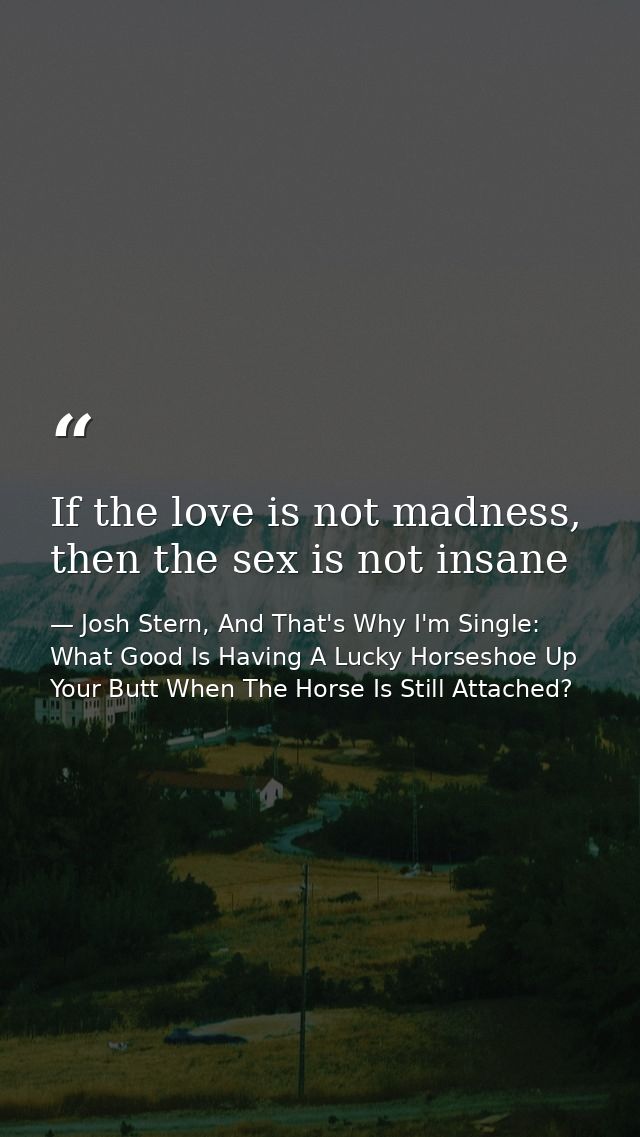 If the love is not madness, then the sex is not insane — Josh Stern, And That's Why I'm Single: What Good Is Having A Lucky Horseshoe Up Your Butt When The Horse Is Still Attached?