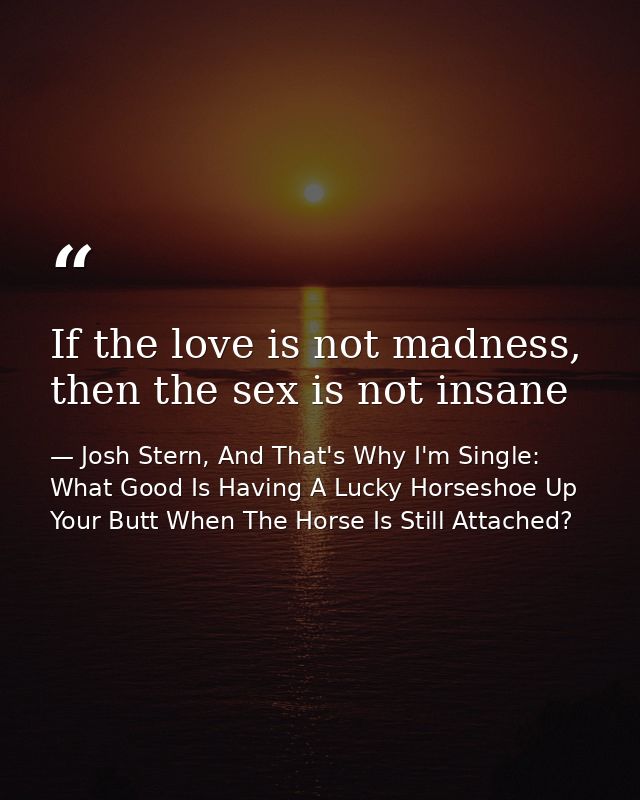 If the love is not madness, then the sex is not insane — Josh Stern, And That's Why I'm Single: What Good Is Having A Lucky Horseshoe Up Your Butt When The Horse Is Still Attached?