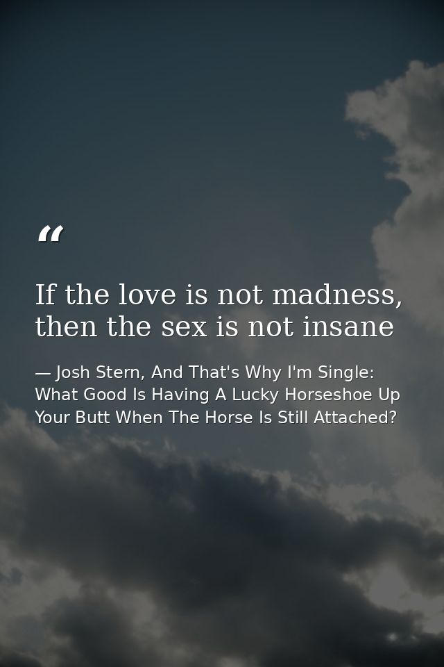 If the love is not madness, then the sex is not insane — Josh Stern, And That's Why I'm Single: What Good Is Having A Lucky Horseshoe Up Your Butt When The Horse Is Still Attached?