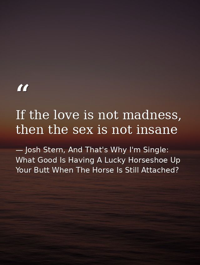 If the love is not madness, then the sex is not insane — Josh Stern, And That's Why I'm Single: What Good Is Having A Lucky Horseshoe Up Your Butt When The Horse Is Still Attached?
