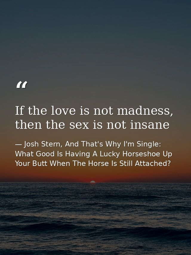 If the love is not madness, then the sex is not insane — Josh Stern, And That's Why I'm Single: What Good Is Having A Lucky Horseshoe Up Your Butt When The Horse Is Still Attached?