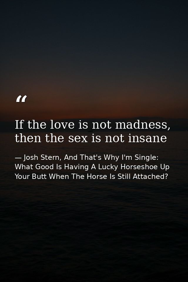 If the love is not madness, then the sex is not insane — Josh Stern, And That's Why I'm Single: What Good Is Having A Lucky Horseshoe Up Your Butt When The Horse Is Still Attached?