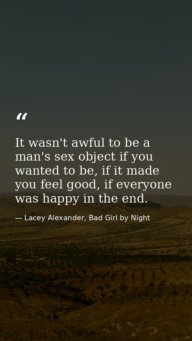 It wasn't awful to be a man's sex object if you wanted to be, if it made you feel good, if everyone was happy in the end — Lacey Alexander, Bad Girl by Night
